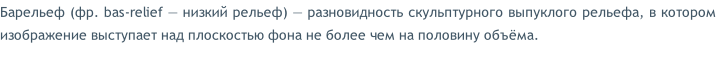 Барельеф (фр. bas-relief — низкий рельеф) — разновидность скульптурного выпуклого рельефа, в котором изображение выступает над плоскостью фона не более чем на половину объёма.